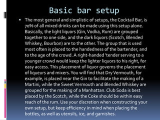 Basic bar setup
 The most general and simplistic of setups, the Cocktail Bar, is
70% of all mixed drinks can be made using this setup alone.
Basically, the light liquors (Gin,Vodka, Rum) are grouped
together to one side, and the dark liquors (Scotch, Blended
Whiskey, Bourbon) are to the other.The group that is used
most often is placed to the handedness of the bartender, and
to the age of the crowd. A right-handed 'tender serving to a
younger crowd would keep the lighter liquors to his right, for
easy access.This placement of liquor governs the placement
of liqueurs and mixers.You will find that DryVermouth, for
example, is placed near the Gin to facilitate the making of a
Martini, while the SweetVermouth and Blended Whiskey are
grouped for the making of a Manhattan. Club Soda is best
placed by the Scotch, while the Coke should be within easy
reach of the rum. Use your discretion when constructing your
own setup, but keep efficiency in mind when placing the
bottles, as well as utensils, ice, and garnishes.
 