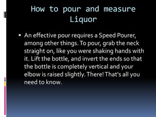How to pour and measure
Liquor
 An effective pour requires a Speed Pourer,
among other things.To pour, grab the neck
straight on, like you were shaking hands with
it. Lift the bottle, and invert the ends so that
the bottle is completely vertical and your
elbow is raised slightly.There!That's all you
need to know.
 