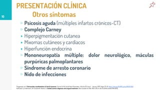 PRESENTACIÓN CLÍNICA
Otros síntomas
▹ Psicosis aguda (múltiples infartos crónicos-CT)
▹ Complejo Carney
▸ Hiperpigmentación cutanea
▸ Mixomas cutáneos y cardíacos
▸ Hiperfunción endocrina
▹ Mononeuropatía múltiple: dolor neurológico, máculas
purpúricas palmoplantares
▹ Síndrome de arresto coronario
▹ Nido de infecciones
10
Thyagarajan et al. Extracardiac manifestations of atrial myxomas. Journal of the Saudi Heart Association. Volume 29. Issue 1. January 2017. Pages 37-43. https://doi.org/10.1016/j.jsha.2016.07.003
Hoffmeier A, Sindermann JR, Scheld HH, Martens S: Cardiac tumors-diagnosis and surgical treatment. Dtsch Arztebl Int 2014; 11(12): 205-11. DOI: 10.3238/arztebl.2014.0205.
 