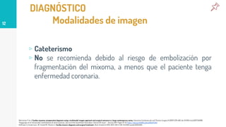 DIAGNÓSTICO
Modalidades de imagen
▹ Cateterismo
▹ No se recomienda debido al riesgo de embolización por
fragmentación del mixoma, a menos que el paciente tenga
enfermedad coronaria.
12
Rahmanian P et al. Cardiac myxoma: preoperative diagnosis using a multimodal imagen approach and surgical outcome in a large contemporary series. Interactive Cardiovascular and Thoracic Surgery 6 (2007) 479-483. doi: 10.1510/icvts.2007.154096.
Thyagarajan et al. Extracardiac manifestations of atrial myxomas. Journal of the Saudi Heart Association. Volume 29. Issue 1. January 2017. Pages 37-43. https://doi.org/10.1016/j.jsha.2016.07.003
Hoffmeier A, Sindermann JR, Scheld HH, Martens S: Cardiac tumors-diagnosis and surgical treatment. Dtsch Arztebl Int 2014; 11(12): 205-11. DOI: 10.3238/arztebl.2014.0205.
 