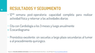 RESULTADOS Y SEGUIMIENTO
▹ 12VA semana post-operatoria: capacidad completa para realizar
actividad física y retornar a las actividades diarias
▹ Cita con Cardiología a los 3 meses y luego anualmente
▸ Ecocardiograma
▹ Pronóstico excelente: sin secuelas a largo plazo secundarias al tumor
o al procedimiento quirúrgico.
16
Thyagarajan et al. Extracardiac manifestations of atrial myxomas. Journal of the Saudi Heart Association.Volume 29. Issue 1. January 2017. Pages 37-43. https://doi.org/10.1016/j.jsha.2016.07.003
 