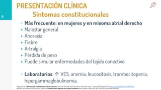 PRESENTACIÓN CLÍNICA
Síntomas constitucionales
▹ Más frecuente: en mujeres y en mixoma atrial derecho
▸ Malestar general
▸ Anorexia
▸ Fiebre
▸ Artralgia
▸ Pérdida de peso
▸ Puede simular enfermedades del tejido conectivo
▹ Laboratorios: ↑ VES, anemia, leucocitosis, trombocitopenia,
hipergammaglobulinemia.
9
Thyagarajan et al. Extracardiac manifestations of atrial myxomas. Journal of the Saudi Heart Association. Volume 29. Issue 1. January 2017. Pages 37-43. https://doi.org/10.1016/j.jsha.2016.07.003
Hoffmeier A, Sindermann JR, Scheld HH, Martens S: Cardiac tumors-diagnosis and surgical treatment. Dtsch Arztebl Int 2014; 11(12): 205-11. DOI: 10.3238/arztebl.2014.0205.
 