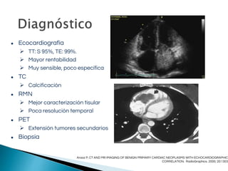 ● Ecocardiografía
 TT: S 95%, TE: 99%.
 Mayor rentabilidad
 Muy sensible, poco específica
● TC
 Calcificación
● RMN
 Mejor caracterización tisular
 Poca resolución temporal
● PET
 Extensión tumores secundarios
● Biopsia
Araoz P. CT AND MR IMAGING OF BENIGN PRIMARY CARDIAC NEOPLASMS WITH ECHOCARDIOGRAPHIC
CORRELATION. RadioGraphics. 2000; 20:1303
 