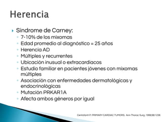  Síndrome de Carney:
◦ 7-10% de los mixomas
◦ Edad promedio al diagnóstico = 25 años
◦ Herencia AD
◦ Múltiples y recurrentes
◦ Ubicación inusual o extracardiacos
◦ Estudio familiar en pacientes jóvenes con mixomas
múltiples
◦ Asociación con enfermedades dermatológicas y
endocrinológicas
◦ Mutación PRKAR1A
◦ Afecta ambos géneros por igual
Centofanti P. PRIMARY CARDIAC TUMORS. Ann Thorac Surg .1999;68:1236
 