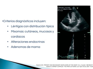 •Criterios diagnósticos incluyen:
• Léntigos con distribución típica
• Mixomas: cutáneos, mucosos y
cardiacos
• Alteraciones endocrinas
• Adenomas de mama
Roberts WC. PRIMARY AND SECONDARY NEOPLASMS OF THE HEART. Am J Cardiol .1997;80:671
Boikos S. CARNEY COMPLEX- THE FIRST 20 YEARS. Curr Opin Oncol, 2007. 19:24
 