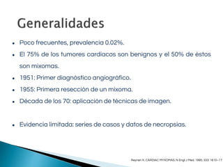 ● Poco frecuentes, prevalencia 0.02%.
● El 75% de los tumores cardiacos son benignos y el 50% de éstos
son mixomas.
● 1951: Primer diagnóstico angiográfico.
● 1955: Primera resección de un mixoma.
● Década de los 70: aplicación de técnicas de imagen.
● Evidencia limitada: series de casos y datos de necropsias.
Reynen K. CARDIAC MYXOMAS. N Engl J Med. 1995; 333: 1610–17
 