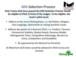 MIX  Selection Process Only Teams that have passed the MIX Selection Process would be eligible to Pitch in front of the Judges. To be eligible, the team’s pitch must: Adhere to the strict Pitching Rules, i.e. No Politics, Religion, Foul Language, Obscenities or raising sensitive issues Address Key points of a Business Pitch, i.e. Product / Service, Commercial Viability, Market Needs, Revenue Model, Management Team, Competitive Advantage, Barriers to Entry, Competitors and Scalability Be approved by the MoneyTree Panelists (A Maximum of 8 teams would be allowed to Pitch at any one session) 