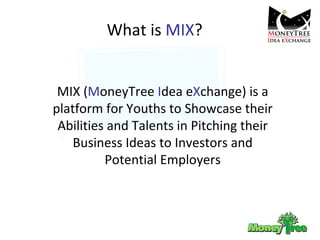 What is  MIX ? MIX ( M oneyTree  I dea e X change) is a platform for Youths to Showcase their Abilities and Talents in Pitching their Business Ideas to Investors and Potential Employers 
