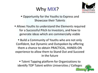 Why  MIX ? Opportunity for the Youths to Express and Showcase their Talents Allows Youths to understand the Elements required for a Successful Pitch to Investors, and how to generate ideas which are commercially viable Build a Community of Youths who are not only Confident, but Dynamic and Outspoken by offering them a chance to obtain PRACTICAL, HANDS-ON experience to allow them to Stand Out and Succeed in the future Talent Tapping platform for Organizations to identify TOP Talent within Universities / Colleges 