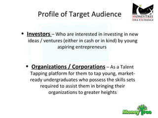 Profile of Target Audience Investors  – Who are interested in investing in new ideas / ventures (either in cash or in kind) by young aspiring entrepreneurs  Organizations / Corporations  – As a Talent Tapping platform for them to tap young, market-ready undergraduates who possess the skills sets required to assist them in bringing their organizations to greater heights 