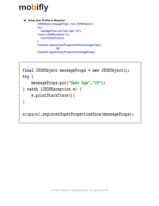  
➔ Setup User Profile in Mixpanel
JSONObject messageProps = new JSONObject();
try {
messageProps.put("User Age","25");
} catch (JSONException e) {
e.printStackTrace();
}
mixpanel.registerSuperPropertiesOnce(messageProps);
OR
mixpanel.registerSuperProperties(messageProps);
 
 
 
 
 
 
 
 
 
   
BrainBox Network. Copyright@2015. All rights reserved
 
 