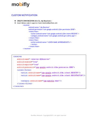  
CUSTOM NOTIFICATION 
 
➔ CREATE OWN RECEIVER (For Ex. My Receiver) :
➔ Insert Below code in app/src/main/AndroidManifest.xml
<receiver
android:name=“.My Receiver"
android:permission="com.google.android.c2dm.permission.SEND">
<intent‐filter>
<action android:name="com.google.android.c2dm.intent.RECEIVE"/>
<category android:name="com.google.android.gcm.demo.app"/>
</intent‐filter>
<intent‐filter>
<action android:name=“<GIVEN NAME (MYBROADCAST)>">
</action>
</intent‐filter>
</receiver>
 
 
 
 
 
 
 
 
 
 
 
 
 
BrainBox Network. Copyright@2015. All rights reserved
 
 