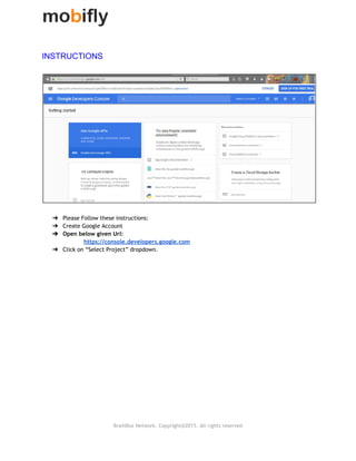  
INSTRUCTIONS 
 
 
 
➔ Please Follow these instructions:
➔ Create Google Account
➔ Open below given Url:
https://console.developers.google.com
➔ Click on “Select Project” dropdown.
BrainBox Network. Copyright@2015. All rights reserved
 
 