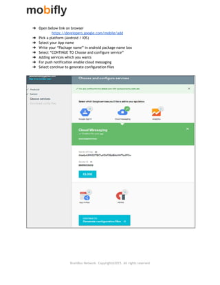 
➔ Open below link on browser
https://developers.google.com/mobile/add
➔ Pick a platform (Android / IOS)
➔ Select your App name
➔ Write your “Package name” in android package name box
➔ Select “CONTINUE TO Choose and configure service”
➔ Adding services which you wants
➔ For push notification enable cloud messaging
➔ Select continue to generate configuration files
 
 
 
 
 
 
 
BrainBox Network. Copyright@2015. All rights reserved
 
 