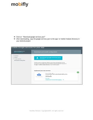 
 
 
 
 
 
 
 
 
 
 
 
➔ Click on “Download google‐services.json”
➔ After downloading, copy the google‐services.json to the app/ or mobile/module directory in
your Android project
 
 
 
 
 
 
   
BrainBox Network. Copyright@2015. All rights reserved
 
 
