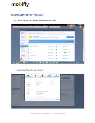  
CONFIGURATION OF PROJECT 
 
➔ Click on Settings Icon, showing in the left bottom corner.
 
 
 
 
➔ Save Project Token, for use it further
 
 
 
BrainBox Network. Copyright@2015. All rights reserved
 
 