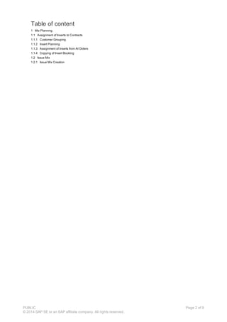 Table of content
1 Mix Planning
1.1 Assignment of Inserts to Contracts
1.1.1 Customer Grouping
1.1.2 Insert Planning
1.1.3 Assignment of Inserts from AI Orders
1.1.4 Copying of Insert Booking
1.2 Issue Mix
1.2.1 Issue Mix Creation
PUBLIC
© 2014 SAP SE or an SAP affiliate company. All rights reserved.
Page 2 of 9
 