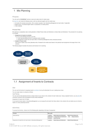 1 Mix Planning
Purpose
You can use the mix planning functions to plan and create mixes for media issues.
An issue mix can include the following inserts, which are delivered together with the media issue:
Ad inserts (for example ad pre-prints, CDs or product samples), from Advertising Management ad insert orders, if applicable
Media issues, for example regular inserts or components of a media product
Other materials
Process Flow
Mix planning is a preparatory step to order generation in Media Product Sales and Distribution or Series Sales and Distribution. The procedure for mix planning
is as follows:
1. Assignment of inserts to contracts
You can use the following functions to do this:
Insert planning (dialog function for assigning inserts manually)
Assignment of inserts from ad insert orders in Advertising Management (mass processing function)
2. Creation of issue mixes
This function creates issue mixes (alternative bills of material for the media issue) based on the planned insert assignment and assigns them to the
contracts.
The following diagram illustrates the process and functions for mix planning.
1.1 Assignment of Inserts to Contracts
Use
You can use the functions for assigning inserts to contracts to set up the data basis for use in creating issue mixes.
You can assign inserts to contracts as follows:
Insert Planning
You can use the insert planning function to assign inserts of your choice to the contracts for each media issue. Using a separate function, you can group the
customers (contracts) that are assigned the same inserts beforehand.
Assignment of Inserts from AI Orders
If you record ad insert orders in Advertising Management, you can assign the ad inserts from these orders to the contracts (for one media issue at a time) by
means of a mass processing function.
Activities
To access the functions, choose one of the following paths depending on the type of assignment:
Function Menu path
Insert planning Logistics → Media Sales and Distribution → Media Product Sales and
Distribution or Series Sales and Distribution → Mix → Assign Inserts to
Contracts → Insert Planning .
Assignment of inserts from ad insert orders in Advertising Management Logistics → Media Sales and Distribution → Media Product Sales and
PUBLIC
© 2014 SAP SE or an SAP affiliate company. All rights reserved.
Page 3 of 9
 