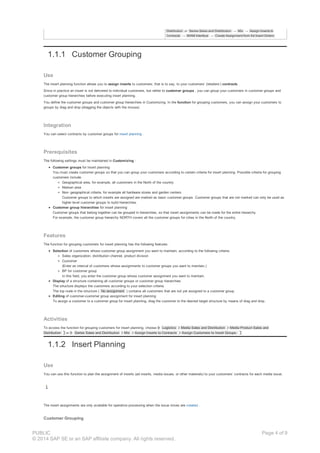 Distribution or Series Sales and Distribution → Mix → Assign Inserts to
Contracts → M/AM Interface → Create Assignment from Ad Insert Orders
1.1.1 Customer Grouping
Use
The insert planning function allows you to assign inserts to customers; that is to say, to your customers’ (retailers’) contracts .
Since in practice an insert is not delivered to individual customers, but rather to customer groups , you can group your customers in customer groups and
customer group hierarchies before executing insert planning.
You define the customer groups and customer group hierarchies in Customizing. In the function for grouping customers, you can assign your customers to
groups by drag and drop (dragging the objects with the mouse).
Integration
You can select contracts by customer groups for insert planning .
Prerequisites
The following settings must be maintained in Customizing :
Customer groups for insert planning
You must create customer groups so that you can group your customers according to certain criteria for insert planning. Possible criteria for grouping
customers include:
Geographical area, for example, all customers in the North of the country
Nielsen area
Non- geographical criteria, for example all hardware stores and garden centers
Customer groups to which inserts are assigned are marked as basic customer groups. Customer groups that are not marked can only be used as
higher level customer groups to build hierarchies.
Customer group hierarchies for insert planning
Customer groups that belong together can be grouped in hierarchies, so that insert assignments can be made for the entire hierarchy.
For example, the customer group hierarchy NORTH covers all the customer groups for cities in the North of the country.
Features
The function for grouping customers for insert planning has the following features:
Selection of customers whose customer group assignment you want to maintain, according to the following criteria:
Sales organization, distribution channel, product division
Customer
(Enter an interval of customers whose assignments to customer groups you want to maintain.)
BP for customer group
In this field, you enter the customer group whose customer assignment you want to maintain.
Display of a structure containing all customer groups or customer group hierarchies
The structure displays the customers according to your selection criteria.
The top node in the structure ( No assignment ) contains all customers that are not yet assigned to a customer group.
Editing of customer-customer group assignment for insert planning
To assign a customer to a customer group for insert planning, drag the customer to the desired target structure by means of drag and drop.
Activities
To access the function for grouping customers for insert planning, choose Logistics Media Sales and Distribution Media Product Sales and
Distribution or Series Sales and Distribution Mix Assign Inserts to Contracts Assign Customers to Insert Groups.
1.1.2 Insert Planning
Use
You can use this function to plan the assignment of inserts (ad inserts, media issues, or other materials) to your customers’ contracts for each media issue.
The insert assignments are only available for operative processing when the issue mixes are created .
Customer Grouping
PUBLIC
© 2014 SAP SE or an SAP affiliate company. All rights reserved.
Page 4 of 9
 