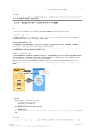 planned mixes to which the insert is assigned.
Activities
To access insert planning, choose Logistics → Media Sales and Distribution → Media Product Sales and Distribution or Series Sales and Distribution →
Mix → Assign Inserts to Contracts → Insert Planning.
1.1.3 Assignment of Inserts from AI Orders
Use
You can use this function to assign ad inserts from orders in Advertising Management to your customers’ (retailers’) contracts.
Geographical Assignment
The geographical assignment of the individual ad inserts is recorded in the ad insert orders. Since each retailer also has a corresponding geographical
assignment, the system can assign the ad inserts to specific retailers’ contracts.
Purpose of the Assignment Type
The assignment type defined in Customizing is used to classify the geographical assignment of retailers. IMG path: SAP Media Master Data
Business Partner SAP Business Partner Maintain Geographical Assignment Type.
The geographical area to be supplied is entered as the geographical unit and classified with a special assignment type in the master records for the retailers
who are supplied with ad inserts based on Advertising Management orders.
Assignment of Inserts (Example)
The diagram below illustrates the assignment of inserts from ad insert orders to contracts in Media Product Sales and Distribution using the geographical link.
The ad insert orders refer to booking units that are assigned to the geographical unit SOUTH. The geographical unit SOUTH is assigned to the ship-to
parties in the contracts who are supplied with ad inserts, under assignment type BU .
When executing the mass processing function that assigns inserts from ad insert orders to the contracts, you specify the assignment type BU as the
selection criterion . The assignment type enables the system to determine contracts for retailers for whose items (item = media product) inserts are to be
delivered.
Features
Selection of worklist according to the following criteria:
Media issue (or interval of media issues)
or media product and publication date
Assignment type
You can control the function using the following parameters:
Assign ad inserts
Delete assignments
Execution of assignment (or deletion) of ad inserts for all contracts for the selected media issues whose ship-to parties have the specified assignment
type
Activities
To access the function in dialog processing, choose Logistics Media Sales and Distribution Media Product Sales and Distribution or Series
PUBLIC
© 2014 SAP SE or an SAP affiliate company. All rights reserved.
Page 6 of 9
 