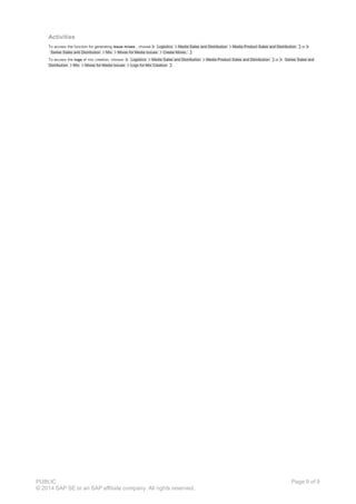 Activities
To access the function for generating issue mixes , choose Logistics Media Sales and Distribution Media Product Sales and Distribution or
Series Sales and Distribution Mix Mixes for Media Issues Create Mixes.
To access the logs of mix creation, choose: Logistics Media Sales and Distribution Media Product Sales and Distribution or Series Sales and
Distribution Mix Mixes for Media Issues Logs for Mix Creation .
PUBLIC
© 2014 SAP SE or an SAP affiliate company. All rights reserved.
Page 9 of 9
 