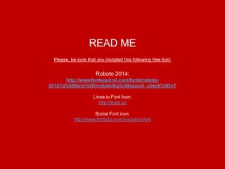 READ ME
Please, be sure that you installed this following free font:
Roboto 2014:
http://www.fontsquirrel.com/fonts/roboto-
2014?q%5Bterm%5D=roboto&q%5Bsearch_check%5D=Y
Linea.io Font Icon:
http://linea.io/
Social Font icon:
http://www.fonts2u.com/socialico.font
 