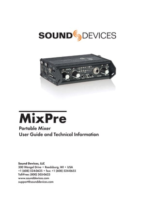 MixPre
Portable Mixer
User Guide and Technical Information




Sound Devices, LLC
300 Wengel Drive • Reedsburg, WI • USA
+1 (608) 524-0625 • fax: +1 (608) 524-0655
Toll-Free: (800) 505-0625
www.sounddevices.com
support@sounddevices.com
 