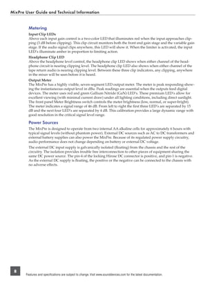 MixPre User Guide and Technical Information


         Metering
         Input Clip LEDs
         Above each input gain control is a two-color LED that illuminates red when the input approaches clip-
         ping (3 dB before clipping). This clip circuit monitors both the front end gain stage and the variable gain
         stage. If the audio signal clips anywhere, this LED will show it. When the limiter is activated, the input
         LED’s illuminate amber in proportion to limiting action.
         Headphone Clip LED
         Above the headphone level control, the headphone clip LED shows when either channel of the head-
         phone circuit is nearing clipping level. The headphone clip LED also shows when either channel of the
         tape return audio is nearing clipping level. Between these three clip indicators, any clipping, anywhere
         in the mixer will be seen before it is heard.
         Output Meter
         The MixPre has a highly visible, seven-segment LED output meter. The meter is peak responding-show-
         ing the instantaneous output level in dBu. Peak readings are essential when the outputs feed digital
         devices. The meter uses red and green Gallium Nitride (GaN) LED’s. These premium LED’s allow for
         excellent viewing (with minimal current draw) under all lighting conditions, including direct sunlight.
         The front panel Meter Brightness switch controls the meter brightness (low, normal, or super-bright).
         The meter indicates a signal range of 46 dB. From left to right the ﬁrst three LED’s are separated by 15
         dB and the next four LED’s are separated by 4 dB. This calibration provides a large dynamic range with
         good resolution in the critical signal level range.

         Power Sources
         The MixPre is designed to operate from two internal AA alkaline cells for approximately 6 hours with
         typical signal levels (without phantom power). External DC sources such as AC to DC transformers and
         external battery supplies can also power the MixPre. Because of its regulated power supply circuitry,
         audio performance does not change depending on battery or external DC voltage.
         The external DC input supply is galvanically isolated (ﬂoating) from the chassis and the rest of the
         circuitry. The isolation provides trouble free interconnection to other pieces of equipment sharing the
         same DC power source. The pin-4 of the locking Hirose DC connector is positive, and pin-1 is negative.
         As the external DC supply is ﬂoating, the positive or the negative can be connected to the chassis with
         no adverse effects.




 8
       Features and specifications are subject to change. Visit www.sounddevices.com for the latest documentation.
 