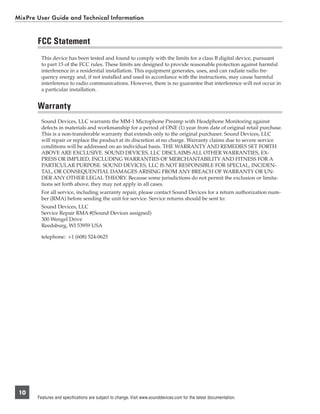 MixPre User Guide and Technical Information


       FCC Statement
         This device has been tested and found to comply with the limits for a class B digital device, pursuant
         to part 15 of the FCC rules. These limits are designed to provide reasonable protection against harmful
         interference in a residential installation. This equipment generates, uses, and can radiate radio fre-
         quency energy and, if not installed and used in accordance with the instructions, may cause harmful
         interference to radio communications. However, there is no guarantee that interference will not occur in
         a particular installation.


       Warranty
         Sound Devices, LLC warrants the MM-1 Microphone Preamp with Headphone Monitoring against
         defects in materials and workmanship for a period of ONE (1) year from date of original retail purchase.
         This is a non-transferable warranty that extends only to the original purchaser. Sound Devices, LLC
         will repair or replace the product at its discretion at no charge. Warranty claims due to severe service
         conditions will be addressed on an individual basis. THE WARRANTY AND REMEDIES SET FORTH
         ABOVE ARE EXCLUSIVE. SOUND DEVICES, LLC DISCLAIMS ALL OTHER WARRANTIES, EX-
         PRESS OR IMPLIED, INCLUDING WARRANTIES OF MERCHANTABILITY AND FITNESS FOR A
         PARTICULAR PURPOSE. SOUND DEVICES, LLC IS NOT RESPONSIBLE FOR SPECIAL, INCIDEN-
         TAL, OR CONSEQUENTIAL DAMAGES ARISING FROM ANY BREACH OF WARRANTY OR UN-
         DER ANY OTHER LEGAL THEORY. Because some jurisdictions do not permit the exclusion or limita-
         tions set forth above, they may not apply in all cases.
         For all service, including warranty repair, please contact Sound Devices for a return authorization num-
         ber (RMA) before sending the unit for service. Service returns should be sent to:
         Sound Devices, LLC
         Service Repair RMA #(Sound Devices assigned)
         300 Wengel Drive
         Reedsburg, WI 53959 USA

         telephone: +1 (608) 524-0625




 10
       Features and specifications are subject to change. Visit www.sounddevices.com for the latest documentation.
 