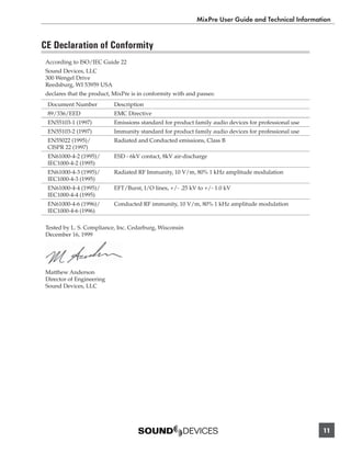 MixPre User Guide and Technical Information


CE Declaration of Conformity
 According to ISO/IEC Guide 22
 Sound Devices, LLC
 300 Wengel Drive
 Reedsburg, WI 53959 USA
 declares that the product, MixPre is in conformity with and passes:
 Document Number            Description
 89/336/EED                 EMC Directive
 EN55103-1 (1997)           Emissions standard for product family audio devices for professional use
 EN55103-2 (1997)           Immunity standard for product family audio devices for professional use
 EN55022 (1995)/            Radiated and Conducted emissions, Class B
 CISPR 22 (1997)
 EN61000-4-2 (1995)/        ESD - 6kV contact, 8kV air-discharge
 IEC1000-4-2 (1995)
 EN61000-4-3 (1995)/        Radiated RF Immunity, 10 V/m, 80% 1 kHz amplitude modulation
 IEC1000-4-3 (1995)
 EN61000-4-4 (1995)/        EFT/Burst, I/O lines, +/- .25 kV to +/- 1.0 kV
 IEC1000-4-4 (1995)
 EN61000-4-6 (1996)/        Conducted RF immunity, 10 V/m, 80% 1 kHz amplitude modulation
 IEC1000-4-6 (1996)

 Tested by L. S. Compliance, Inc. Cedarburg, Wisconsin
 December 16, 1999




 Matthew Anderson
 Director of Engineering
 Sound Devices, LLC




                                                                                                       11
 