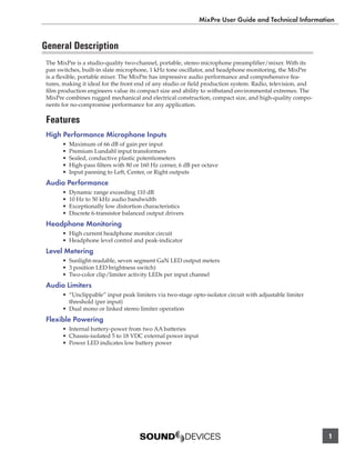 MixPre User Guide and Technical Information


General Description
 The MixPre is a studio-quality two-channel, portable, stereo microphone preampliﬁer/mixer. With its
 pan switches, built-in slate microphone, 1 kHz tone oscillator, and headphone monitoring, the MixPre
 is a ﬂexible, portable mixer. The MixPre has impressive audio performance and comprehensive fea-
 tures, making it ideal for the front end of any studio or ﬁeld production system. Radio, television, and
 ﬁlm production engineers value its compact size and ability to withstand environmental extremes. The
 MixPre combines rugged mechanical and electrical construction, compact size, and high-quality compo-
 nents for no-compromise performance for any application.

 Features
 High Performance Microphone Inputs
       •   Maximum of 66 dB of gain per input
       •   Premium Lundahl input transformers
       •   Sealed, conductive plastic potentiometers
       •   High-pass ﬁlters with 80 or 160 Hz corner, 6 dB per octave
       •   Input panning to Left, Center, or Right outputs
 Audio Performance
       •   Dynamic range exceeding 110 dB
       •   10 Hz to 50 kHz audio bandwidth
       •   Exceptionally low distortion characteristics
       •   Discrete 6-transistor balanced output drivers
 Headphone Monitoring
       • High current headphone monitor circuit
       • Headphone level control and peak-indicator
 Level Metering
       • Sunlight-readable, seven segment GaN LED output meters
       • 3 position LED brightness switch)
       • Two-color clip/limiter activity LEDs per input channel
 Audio Limiters
       • “Unclippable” input peak limiters via two-stage opto-isolator circuit with adjustable limiter
         threshold (per input)
       • Dual mono or linked stereo limiter operation
 Flexible Powering
       • Internal battery-power from two AA batteries
       • Chassis-isolated 5 to 18 VDC external power input
       • Power LED indicates low battery power




                                                                                                            1
 