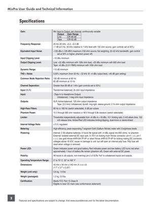 MixPre User Guide and Technical Information


       Speciﬁcations

        Gain:                              Mic Input to Output, per channel, continuously variable
                                                Output Gain Range
                                                Line       Off–66 dB
                                                Tape       Off–52 dB
        Frequency Response:                20 Hz–30 kHz, +0.2, –0.5 dB
                                           –1 dB at 5 Hz, 50 kHz (relative to 1 kHz level with 150 ohm source, gain controls set at 50%)
        Equivalent Input Noise:            –126 dBu (–128 dBV) maximum (150 ohm source, ﬂat weighting, 22–22 kHz bandwidth, gain control
                                               set at 50% or higher, phantom power off)
        Input Clipping Level:              –10 dBu minimum
        Output Clipping Level:             Line: +22 dBu minimum with 100k ohm load, +20 dBu minimum with 600 ohm load
                                           Tape: +8 dBu (2.0 V RMS) minimum with 100k ohm load
        Dynamic Range:                     110 dB minimum
        THD + Noise:                       0.05% maximum (from 50 Hz – 22 kHz @ +4 dBu output level, +46 dB gain setting)

        Common Mode Rejection Ratio:       100 dB minimum at 80 Hz
                                           60 dB minimum at 10 Hz
        Channel Seperation:                Greater than 80 dB at 1 kHz (gain controls set to 50%)
        Input (XLR):                       Transformer-balanced, 2k ohm input impedance
        Input:                              (Tape In to Headphone Output)
                                                Unbalanced, 1 meg ohm input impedance
        Outputs:                           XLR: Active-balanced, 120 ohm output impedance
                                              Tape: (3.5 mm): Unbalanced, tip-left, ring-right, sleeve-ground, 2.1k ohm output impedance
        High-Pass Filters:                 80 Hz or 160 Hz (switch selectable), 6 dB per octave
        Phantom Power:                     15 V through 680 ohm resistors or 48 V through 6.8k resistors (switch selectable)
        Limiter:                           Thresholds independently adjustable from +6 dBu to +18 dBu, 10:1 limiting ratio, 5 mS attack time, 100
                                               mS release time, Amber/Red LED indicates limiting/clipping, dual-mono or stereo-linked
        Internal Voltage Rails:            ±15 V, regulated
        Metering:                          High-efﬁciency, peak-responding 7-segment GaN (Gallium Nitride) meter with 3 brightness levels
        Powering:                          Internal: 2 AA alkaline batteries, 6 hours life typical with +4 dBu signal into 600 ohms, no phantom
                                           External: Isolated external DC input jack, 5–18 V on locking 4-pin Hirose connector, pin-4 = (+), pin-1
                                           = (–), Use gold Hirose #HR10A-7P-4P or silver Hirose #HR10-7P-4P for locking mating DC connector,
                                           voltages above 18 VDC cause no damage to unit, but will open an internal poly fuse. Poly fuse will
                                           reset when voltage is removed.
        Power LED:                         Green indicates power and good battery. Red indicates power and low battery. LED turns red when
                                           approximately 1 hour of battery life remain (phantom off). Green with external DC power.
        Polarity:                          All inputs to all outputs, non-inverting; pin-2 of XLRs “hot” to unbalanced inputs and outputs.
        Operating Temperature Range:       0° to 70° C 32° to 160° F
        Dimensions:                        43 mm x 94 mm x 140 mm (h x w x d)
                                           (1.7” x 3.7” x 5.55”)
        Weight (unit only):                0.8 kg, 1.6 lbs
        Weight (packaged):                 1.2 kg, 3.0 lbs.
        Certification:                     Meets FCC Part 15 Class B
                                           Eligible to bear CE mark (see conformance statement)




 2
       Features and specifications are subject to change. Visit www.sounddevices.com for the latest documentation.
 