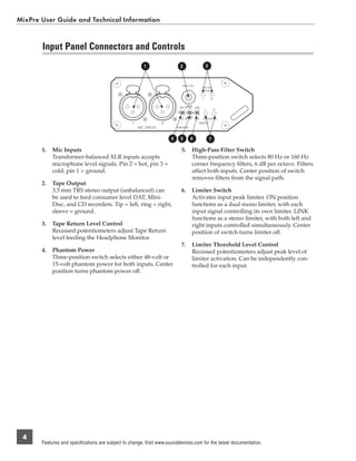 MixPre User Guide and Technical Information


       Input Panel Connectors and Controls
                                                          1                   2                       3



                                                                               TAPE OUT
                                                                                                  TAPE RTN
                                                                                                    LEVEL


                                                                                                  L       R


                                                                             48V    80     LINK
                                                                                                      L       R


                                                                             12V    160    ON     THRESHOLD
                                                   1                2                         LIMITER
                                                       MIC INPUTS           PHANTOM



                                                                        4     5       6                   7

       1.   Mic Inputs                                                         5.         High-Pass Filter Switch
            Transformer-balanced XLR inputs accepts                                       Three-position switch selects 80 Hz or 160 Hz
            microphone level signals. Pin 2 = hot, pin 3 =                                corner frequency ﬁlters, 6 dB per octave. Filters
            cold, pin 1 = ground.                                                         affect both inputs. Center position of switch
                                                                                          removes ﬁlters from the signal path.
       2.   Tape Output
            3.5 mm TRS stereo output (unbalanced) can                          6.         Limiter Switch
            be used to feed consumer level DAT, Mini-                                     Activates input peak limiter. ON position
            Disc, and CD recorders. Tip = left, ring = right,                             functions as a dual mono limiter, with each
            sleeve = ground.                                                              input signal controlling its own limiter. LINK
                                                                                          functions as a stereo limiter, with both left and
       3.   Tape Return Level Control                                                     right inputs controlled simultaneously. Center
            Recessed potentiometers adjust Tape Return                                    position of switch turns limiter off.
            level feeding the Headphone Monitor.
                                                                               7.         Limiter Threshold Level Control
       4.   Phantom Power                                                                 Recessed potentiometers adjust peak level of
            Three-position switch selects either 48-volt or                               limiter activation. Can be independently con-
            15-volt phantom power for both inputs. Center                                 trolled for each input.
            position turns phantom power off.




 4
       Features and specifications are subject to change. Visit www.sounddevices.com for the latest documentation.
 