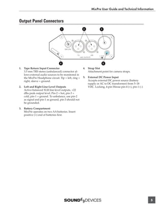 MixPre User Guide and Technical Information


Output Panel Connectors
                                    1                         2                     3




                                        TAPE RTN


                                                   1(L)                  2(R)   5-18 VDC
                                                          LINE OUTPUTS          -           +


                                    4                                                   5

1.   Tape Return Input Connector                             4.    Strap Slot
     3.5 mm TRS stereo (unbalanced) connector al-                  Attachment point for camera straps.
     lows external audio sources to be monitored in
     the MixPre Headphone circuit. Tip = left, ring =        5.    External DC Power Input
     right, sleeve = ground.                                       Accepts external DC power source (battery
                                                                   supply or AC to DC transformer) from 5–18
2.   Left and Right Line-Level Outputs                             VDC. Locking, 4-pin Hirose pin-4 (+), pin-1 (–)
     Active-balanced XLR line-level outputs. +22
     dBu peak output level. Pin-2 = hot, pin-3 =
     cold, pin-1 = ground. To unbalance, use pin-2
     as signal and pin-1 as ground, pin-3 should not
     be grounded.

3.   Battery Compartment
     MixPre operates on two AA batteries. Insert
     positive (+) end of batteries ﬁrst.




                                                                                                                     5
 