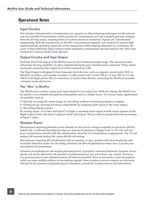MixPre User Guide and Technical Information


       Operational Notes
         Input Circuitry
         The isolation characteristics of transformers are superior to other balancing techniques for the adverse
         and uncontrolled environments of ﬁeld production. Transformers provide complete galvanic isolation
         from the driving source, meaning there is no direct electrical connection. Signals are “transformed”
         magnetically. Both the transformers in the MP-1 use premium magnetic core material to achieve high
         signal handling capability (especially at low frequencies) while keeping distortion to a minimum. Be-
         cause of their inherently high common mode impedance, transformers are unrivaled by any other type
         of input for common-mode noise rejection.

         Output Circuitry and Tape Output
         Each line level XLR output of the MixPre uses an active-balanced output stage. The circuit provides
         robust line driving capability. To drive unbalanced inputs, pin-3 should not be connected. When unbal-
         ancing the connection the output level will be reduced by 6 dB.
         The Tape Output is designed to feed consumer level devices, such as computer sound cards, DAT or
         MiniDisc recorders, and cassette recorders. A cable wired with 3.5 mm TRS to 3.5 mm TRS or, 3.5 mm
         TRS to Left/Right phono (RCA) connectors, is useful when directly connecting the MixPre to portable
         consumer audio electronics.

         The “Mix” in MixPre
         The MixPre pan switches assign each input channel to an output bus. With this feature, the MixPre can
         be used as a two-channel microphone preampliﬁer and as a simple mixer. As a mixer, many applications
         are possible, such as:
         • Quickly reversing the stereo image of a recording without reconnecting inputs or outputs.
         • During set up, checking for mono compatibility by assigning both inputs to the same output.
         • Recording dialog in mono.
         By routing input 1 to Center and input 2 to Right, a summed mono signal of both inputs appears at the
         Right output while only input 1 appears at the Left output. This is useful for postproduction processing
         of input 1 audio.

         Phantom Power
         Microphones requiring phantom power should use the lowest voltage acceptable to maximize MixPre
         battery life. Condenser microphones that can operate on phantom voltages from 11–52 volts will not
         have a performance beneﬁt with 48-volt phantom; therefore 15-volt phantom is appropriate. The 15-volt
         setting will increase battery life versus the 48-volt setting.
         Microphones requiring 48-volt phantom will not operate, or may operate with lower headroom and
         increased distortion at the 15-volt setting; therefore use 48-volt phantom for these mics. Consult your
         microphone documentation.
         Dynamic microphones do not require phantom power. A properly connected balanced, dynamic micro-
         phone will not be affected by the presence of phantom power nor will it draw any current. However,
         it is good practice to turn phantom power off when not needed. Poor or incorrectly wired microphone
         cable can cause audible artifacts in microphone signals. Some wireless receivers outputs are adversely
         affected by the presence of phantom power, therefore, consult the wireless receiver documentation. .




 6
       Features and specifications are subject to change. Visit www.sounddevices.com for the latest documentation.
 