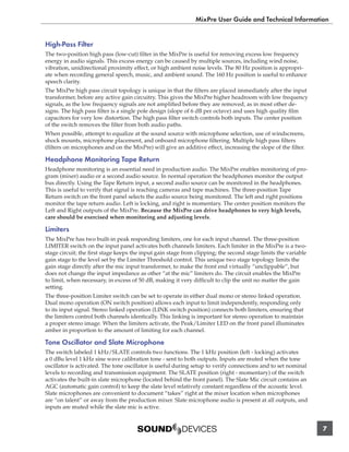 MixPre User Guide and Technical Information


High-Pass Filter
The two-position high pass (low-cut) ﬁlter in the MixPre is useful for removing excess low frequency
energy in audio signals. This excess energy can be caused by multiple sources, including wind noise,
vibration, unidirectional proximity effect, or high ambient noise levels. The 80 Hz position is appropri-
ate when recording general speech, music, and ambient sound. The 160 Hz position is useful to enhance
speech clarity.
The MixPre high pass circuit topology is unique in that the ﬁlters are placed immediately after the input
transformer, before any active gain circuitry. This gives the MixPre higher headroom with low frequency
signals, as the low frequency signals are not ampliﬁed before they are removed, as in most other de-
signs. The high pass ﬁlter is a single pole design (slope of 6 dB per octave) and uses high quality ﬁlm
capacitors for very low distortion. The high pass ﬁlter switch controls both inputs. The center position
of the switch removes the ﬁlter from both audio paths.
When possible, attempt to equalize at the sound source with microphone selection, use of windscreens,
shock mounts, microphone placement, and onboard microphone ﬁltering. Multiple high pass ﬁlters
(ﬁlters on microphones and on the MixPre) will give an additive effect, increasing the slope of the ﬁlter.

Headphone Monitoring Tape Return
Headphone monitoring is an essential need in production audio. The MixPre enables monitoring of pro-
gram (mixer) audio or a second audio source. In normal operation the headphones monitor the output
bus directly. Using the Tape Return input, a second audio source can be monitored in the headphones.
This is useful to verify that signal is reaching cameras and tape machines. The three-position Tape
Return switch on the front panel selects the audio source being monitored. The left and right positions
monitor the tape return audio. Left is locking, and right is momentary. The center position monitors the
Left and Right outputs of the MixPre. Because the MixPre can drive headphones to very high levels,
care should be exercised when monitoring and adjusting levels.

Limiters
The MixPre has two built-in peak responding limiters, one for each input channel. The three-position
LIMITER switch on the input panel activates both channels limiters. Each limiter in the MixPre is a two-
stage circuit; the ﬁrst stage keeps the input gain stage from clipping; the second stage limits the variable
gain stage to the level set by the Limiter Threshold control. This unique two stage topology limits the
gain stage directly after the mic input transformer, to make the front end virtually “unclippable”, but
does not change the input impedance as other “at the mic” limiters do. The circuit enables the MixPre
to limit, when necessary, in excess of 50 dB, making it very difﬁcult to clip the unit no matter the gain
setting.
The three-position Limiter switch can be set to operate in either dual mono or stereo linked operation.
Dual mono operation (ON switch position) allows each input to limit independently, responding only
to its input signal. Stereo linked operation (LINK switch position) connects both limiters, ensuring that
the limiters control both channels identically. This linking is important for stereo operation to maintain
a proper stereo image. When the limiters activate, the Peak/Limiter LED on the front panel illuminates
amber in proportion to the amount of limiting for each channel.

Tone Oscillator and Slate Microphone
The switch labeled 1 kHz/SLATE controls two functions. The 1 kHz position (left - locking) activates
a 0 dBu level 1 kHz sine wave calibration tone - sent to both outputs. Inputs are muted when the tone
oscillator is activated. The tone oscillator is useful during setup to verify connections and to set nominal
levels to recording and transmission equipment. The SLATE position (right - momentary) of the switch
activates the built-in slate microphone (located behind the front panel). The Slate Mic circuit contains an
AGC (automatic gain control) to keep the slate level relatively constant regardless of the acoustic level.
Slate microphones are convenient to document “takes” right at the mixer location when microphones
are “on talent” or away from the production mixer. Slate microphone audio is present at all outputs, and
inputs are muted while the slate mic is active.


                                                                                                               7
 