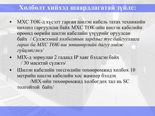 Холболт хийхэд шаардлагатай зүйлс: МХС ТӨК-д хүсэлт гарган шилэн кабель татах техникийн нөхцөл гаргуулсан байх МХС ТӨК-ийн шилэн кабелийн өрөөнд өөрийн шилэн кабелийн үзүүрийг оруулсан байх  /  Сүлжээний холболтын зардлыг тус байгууллага гарах ба МХС ТӨК-ны зөвшөөрлийн дагуу хийж гүйцэтгэнэ/ MIX -д зориулан  2  гадаад  IP  хаяг бэлдсэн байх  / 30 масктай сүлжээ/ Шилэн кабелийн төгсгөлийн төхөөрөмжид холбох 10 метрийн шилэн кабелийн хос жампер бэлдэх  / MIX-ийн төхөөрөмжид холбогдох тал нь SC  толгойтой  байх/ 