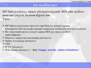 ҮНДЭСНИЙ ДАТА ТӨВ ISP  байгууллагууд дараах үйлчилгээнүүдийг  MIX -ийн   холболт ашиглан үзүүлэх боломж бүрдэх юм.  Үүнд: ISP  байгууллагуудын хэрэглэгч нар Монгол дотроо хурдны хязгаарлалтгүйгээр өндөр хурдаар хоорондоо холбогдон өгөгдөл солилцох Их хэмжээний урсгал эзэлдэг сервер  MIX  руу шууд холболт  хийж байрших Монголд зориулсан мессенжер үйлчилгээг  Online  тоглоомын үйлчилгээ VPN IP TV  үйлчилгээ  Web content  үйлчилгээ  /  text,  images ,  sounds ,  videos   animations  / Ач холбогдол 