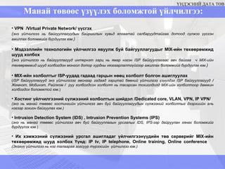 Манай төвөөс үзүүлэх боломжтой үйлчилгээ:  ҮНДЭСНИЙ ДАТА ТӨВ VPN  / Virtual Private Network/  үүсгэх ( энэ үйлчилгээ нь байгууллагуудын байршилын хувьд ялгаатай салбаруудтайгаа дотоод сүлжээ үүсгэн ажиллах боломжийг бүрдүүлэх юм. ) Мэдээллийн технологийн үйлчилгээ явуулж буй байгууллагуудыг  MIX -ийн төхөөрөмжид шууд холбох  ( энэ үйлчилгээ нь байгууллагууд интернэт гарц нь ямар нэгэн  ISP  байгууллагаас авч байгаа  ч  MIX -ийн төхөөрөмжид шууд холбогдон монгол дотор хурдны хязгаарлалтгүйгээр ажиллах боломжийг бүрдүүлэх юм. ) MIX-ийн холболтыг  ISP- уудад гадаад гарцын нөөц холболт болгон ашиглуулах ( ISP  байгууллагууд энэ үйлчилгээг авснаар гадаад гарцтай бөөний үйлчилгээ үзүүлдэг ISP байгууллагууд  /  Жемнэт, Мобинэт, Райлком  /  руу холбогдсон холболт нь тасарсан тохиолдолд MIX-ийн холболтоор дамжин холбогдох боломжтой юм. ) Хостинг үйлчилгээний сүлжээний холболтын шийдэл / Dedicated core, VLAN, VPN, IP VPN/ ( энэ нь манай төвөөс хостингийн үйлчилгээ авч буй байгууллагуудын сүлжээний холболтыг дээрхиийн аль нэгээр зохион байгуулах юм. ) Intrusion Detection System (IDS)  ,  Intrusion Prevention Systems (IPS) ( энэ нь манай төвөөс үйлчилгээ авч буй байгууллагын урсгалыг  IDS, IPS -ээр дайруулан хянах боломжийг бүрдүүлэх юм. ) Их хэмжээний сүлжээний урсгал ашигладаг үйлчилгээнүүдийн төв серверийг  MIX -ийн төхөөрөмжид шууд холбох Үүнд:  IP  tv, IP telephone, Online training, Online conference   ( Энэхүү үйлчилгээ нь нэг талаараа зогсуур түрээсийн  үйлчилгээ юм. ) 