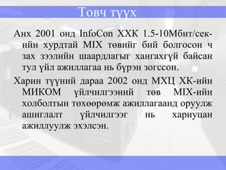 Товч түүх Анх 2001 онд InfoCon ХХК 1.5-10Мбит/сек-ийн хурдтай MIX төвийг бий болгосон ч зах зээлийн шаардлагыг хангахгүй байсан тул үйл ажиллагаа нь бүрэн зогссон. Харин түүний дараа 2002 онд МХЦ ХК-ийн МИКОМ үйлчилгээний төв  MIX -ийн холболтын төхөөрөмж ажиллагаанд оруулж ашиглалт үйлчилгээг нь хариуцан ажиллуулж эхэлсэн. 