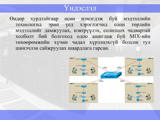 Үндэслэл Өндөр хурдтайгаар өсөн нэмэгдэж буй мэдээллийн технологид эрин үед хэрэглэгчид олон төрлийн мэдээллийг дамжуулах, нэвтрүүлэх, солилцох чадвартай холболт бий болгоход одоо ашиглаж буй  MIX -ийн төхөөрөмжийн хүчин чадал хүрэлцэхгүй болсон тул шинэчлэн сайжруулах шаардлага гарсан.  
