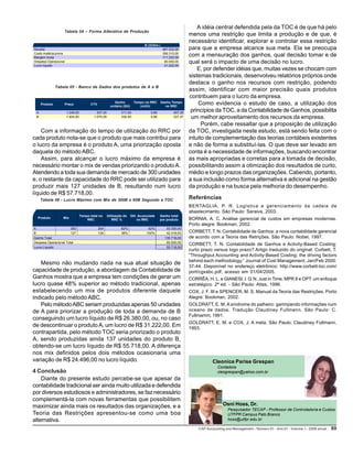 CAP Accounting and Management - Número 01 – Ano 01 – Volume 1 – 2006 anual 8989898989
Osni Hoss, Dr.
Pesquisador TECAP - Professor de Controladoria e Custos
UTFPR Campus Pato Branco
hoss@utfpr.edu.br
Com a informação do tempo de utilização do RRC por
cada produto nota-se que o produto que mais contribui para
o lucro da empresa é o produto A, uma priorização oposta
daquela do método ABC.
Assim, para alcançar o lucro máximo da empresa é
necessário montar o mix de vendas priorizando o produtoA.
Atendendo a toda sua demanda de mercado de 300 unidades
e, o restante da capacidade do RRC pode ser utilizado para
produzir mais 127 unidades de B, resultando num lucro
líquido de R$ 57.718,00.
Tabela 06 - Lucro Máximo com Mix de 300B e 60B Segundo a TOC
Mesmo não mudando nada na sua atual situação de
capacidade de produção, a abordagem da Contabilidade de
Ganhos mostra que a empresa tem condições de gerar um
lucro quase 48% superior ao método tradicional, apenas
estabelecendo um mix de produtos diferente daquele
indicado pelo método ABC.
Pelo métodoABC seriam produzidas apenas 50 unidades
de A para priorizar a produção de toda a demanda de B
conseguindo um lucro líquido de R$ 26.380,00, ou, no caso
de descontinuar o produto A, um lucro de R$ 31.222,00. Em
contrapartida, pelo método TOC seria priorizado o produto
A, sendo produzidas ainda 137 unidades do produto B,
obtendo-se um lucro líquido de R$ 55.718,00. A diferença
nos mix definidos pelos dois métodos ocasionaria uma
variação de R$ 24.496,00 no lucro líquido.
4 Conclusão
Diante do presente estudo percebe-se que apesar da
contabilidade tradicional ser ainda muito utilizada e defendida
por diversos estudiosos e administradores, se faz necessário
complementá-la com novas ferramentas que possibilitem
maximizar ainda mais os resultados das organizações, e a
Teoria das Restrições apresentou-se como uma boa
alternativa.
Produto Mix
Tempo total no
RRC
Utilização do
RRC %
Útil. Acumulada
no RRC
Ganho total
por produto
A 300 204 62% 62% 93.300,00
B 127 126 38% 100% 42.418,00
Ganho Total 135.718,00
Despesa Operacional Total 80.000,00
Lucro Líquido 55.718,00
A idéia central defendida pela da TOC é de que há pelo
menos uma restrição que limita a produção e de que, é
necessário identificar, explorar e controlar essa restrição
para que a empresa alcance sua meta. Ela se preocupa
com a mensuração dos ganhos, qual decisão tomar e de
qual será o impacto de uma decisão no lucro.
E, por defender idéias que, muitas vezes se chocam com
sistemas tradicionais, desenvolveu relatórios próprios onde
destaca o ganho nos recursos com restrição, podendo
assim, identificar com maior precisão quais produtos
contribuem para o lucro da empresa.
Como evidencia o estudo de caso, a utilização dos
princípios da TOC, a da Contabilidade de Ganhos, possibilita
um melhor aproveitamento dos recursos da empresa.
Porém, cabe ressaltar que a proposição de utilização
da TOC, investigada neste estudo, está sendo feita com o
intuito de complementação das teorias contábeis existentes
e não de forma a substituí-las. O que deve ser levado em
conta é a necessidade de informações, buscando encontrar
as mais apropriadas e corretas para a tomada de decisão,
possibilitando assim a otimização dos resultados de curto,
médio e longo prazos das organizações. Cabendo, portanto,
a sua inclusão como forma alternativa e adicional na gestão
da produção e na busca pela melhoria do desempenho.
Referências
BERTAGLIA, P. R. Logística e gerenciamento da cadeia de
abastecimento. São Paulo: Saraiva, 2003.
BORNIA, A. C. Análise gerencial de custos em empresas modernas.
Porto alegre: Bookman, 2002.
CORBETT, T. N. Contabilidade de Ganhos: a nova contabilidade gerencial
de acordo com a Teoria das Retrições. São Paulo: Nobel, 1997.
CORBETT, T. N. Contabilidade de Ganhos e Activity-Based Costing:
curto prazo versus logo prazo? Artigo traduzido do original: Corbett, T.
“Throughput Accounting and Activity-Based Costing: the driving factors
behind each methodology.” Journal of Cost Management, Jan/Feb 2000:
37-44. Disponível no endereço eletrônico: http://www.corbett-toc.com/
port/cgxabc.pdf, acesso em 01/04/2005.
CORRÊA, H. L. e GIANESI, I. G. N. Just in Time, MPR II e OPT: um enfoque
estratégico. 2ª ed. - São Paulo: Atlas, 1996.
COX, J. F. III e SPENCER, M. S. Manual da Teoria das Restrições. Porto
Alegre: Bookman, 2002.
GOLDRATT, E. M. A síndrome do palheiro: garimpando informações num
oceano de dados. Tradução Claudiney Fullmann. São Paulo: C.
Fullmamm, 1991.
GOLDRATT, E. M. e COX, J. A meta. São Paulo: Claudiney Fullmann,
1993.
Cleonice Parise Grespan
Contadora
cleogrespan@yahoo.com.br
Tabela 04 – Forma Alterativa de Produção
B (333Un.)
Receita 467.532,00
Custo matéria-prima 356.310,00
Margem bruta 111.222,00
Despesa Operacional 80.000,00
Lucro líquido 31.222,00
Produto Preço CTV
Ganho
unitário (GU)
Tempo no RRC
(m3/h)
Ganho Tempo
no RRC
A 1.248,00 937,00 311,00 0,68 457,35
B 1.404,00 1.070,00 334,00 0,99 337,37
Tabela 05 - Banco de Dados dos produtos de A e B
 
