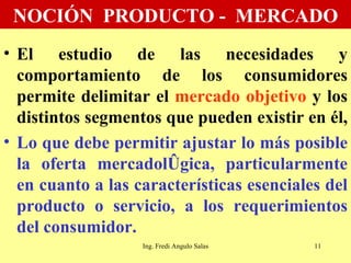 NOCIÓN  PRODUCTO -  MERCADO El estudio de las necesidades y comportamiento de los consumidores permite delimitar el  mercado objetivo  y los distintos segmentos que pueden existir en él,  Lo que debe permitir ajustar lo más posible la oferta mercadológica, particularmente en cuanto a las características esenciales del producto o servicio, a los requerimientos del consumidor.  Ing. Fredi Angulo Salas 