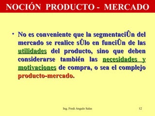 NOCIÓN  PRODUCTO -  MERCADO No es conveniente que la segmentación del mercado se realice sólo en función de las  utilidades  del producto, sino que deben considerarse también las  necesidades y motivaciones  de compra, o sea el complejo  producto-mercado. Ing. Fredi Angulo Salas 