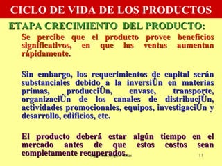 CICLO DE VIDA DE LOS PRODUCTOS ETAPA CRECIMIENTO  DEL PRODUCTO: Se percibe que el producto provee beneficios significativos, en que las ventas aumentan rápidamente. Sin embargo, los requerimientos de capital serán substanciales debido a la inversión en materias primas, producción, envase, transporte, organización de los canales de distribución, actividades promocionales, equipos, investigación y desarrollo, edificios, etc.  El producto deberá estar algún tiempo en el mercado antes de que estos costos sean completamente recuperados. Ing. Fredi Angulo Salas 