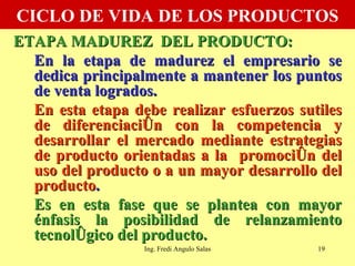 CICLO DE VIDA DE LOS PRODUCTOS ETAPA MADUREZ  DEL PRODUCTO: En la etapa de madurez el empresario se dedica principalmente a mantener los puntos de venta logrados.  En esta etapa debe realizar esfuerzos sutiles de diferenciación con la competencia y desarrollar el mercado mediante estrategias de producto orientadas a la  promoción del uso del producto o a un mayor desarrollo del producto .  Es en esta fase que se plantea con mayor énfasis la posibilidad de relanzamiento tecnológico del producto. Ing. Fredi Angulo Salas 