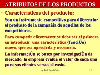 ATRIBUTOS DE LOS PRODUCTOS Características del producto:   Son un instrumento competitivo para diferenciar el producto de la compañía de aquellos de los  competidores.  Para competir eficazmente se debe ser el primero en introducir  una característica  (función)  nueva, que sea apreciada y necesaria. La información se busca por investigación de mercado, la empresa evalúa el valor de cada una para sus clientes versus el costo. Ing. Fredi Angulo Salas 