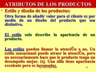 ATRIBUTOS DE LOS PRODUCTOS Estilo y diseño de los productos:   Otra forma de añadir valor para el cliente es por medio de un diseño del producto que sea distintivo.  El estilo  solo describe la apariencia de un producto.  Los estilos  pueden llamar la atención o no. Un estilo sensacional puede atraer la atención, pero no necesariamente hace que le producto tenga un desempeño mejor. (ej. Una silla tiene apariencia excelente pero es incomoda).  Ing. Fredi Angulo Salas 
