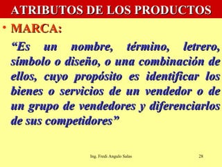 ATRIBUTOS DE LOS PRODUCTOS MARCA:   “ Es un nombre, término, letrero, símbolo o diseño, o una combinación de ellos, cuyo propósito es identificar los bienes o servicios de un vendedor o de un grupo de vendedores y diferenciarlos de sus competidores” Ing. Fredi Angulo Salas 