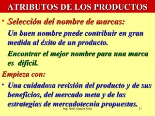 ATRIBUTOS DE LOS PRODUCTOS Selección del nombre de marcas:   Un buen nombre puede contribuir en gran medida al éxito de un producto.  Encontrar el mejor nombre para una marca es  difícil. Empieza con: Una cuidadosa revisión del producto y de sus beneficios, del mercado meta y de las estrategias de mercadotecnia propuestas. Ing. Fredi Angulo Salas 